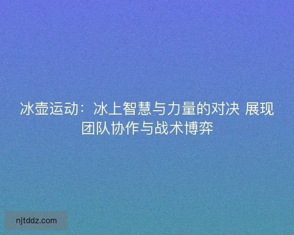 冰壶运动：冰上智慧与力量的对决 展现团队协作与战术博弈