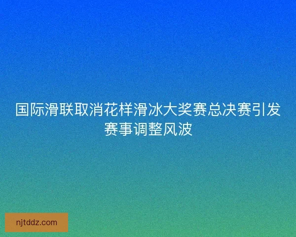 国际滑联取消花样滑冰大奖赛总决赛引发赛事调整风波
