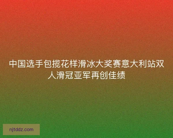 中国选手包揽花样滑冰大奖赛意大利站双人滑冠亚军再创佳绩