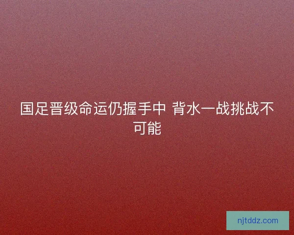 国足晋级命运仍握手中 背水一战挑战不可能