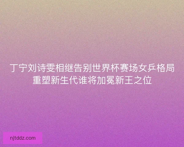 丁宁刘诗雯相继告别世界杯赛场女乒格局重塑新生代谁将加冕新王之位