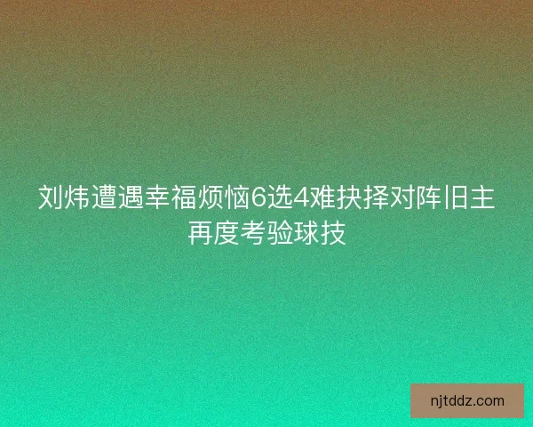 刘炜遭遇幸福烦恼6选4难抉择对阵旧主再度考验球技