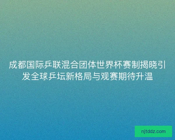 成都国际乒联混合团体世界杯赛制揭晓引发全球乒坛新格局与观赛期待升温