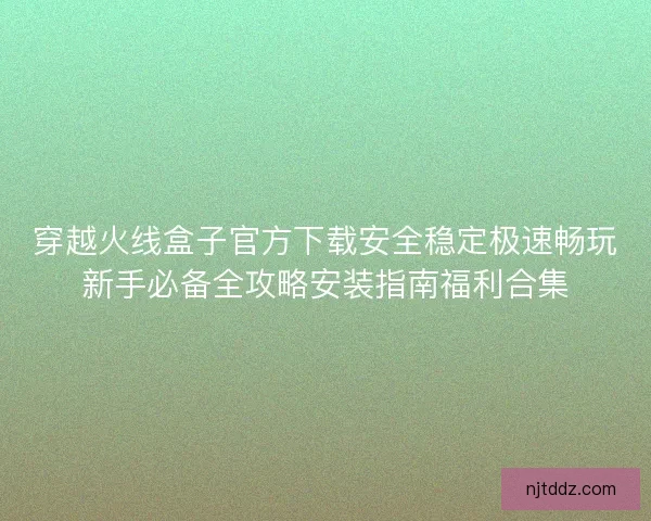 穿越火线盒子官方下载安全稳定极速畅玩新手必备全攻略安装指南福利合集